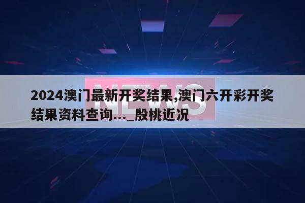 2024澳门最新开奖结果,澳门六开彩开奖结果资料查询..._殷桃近况