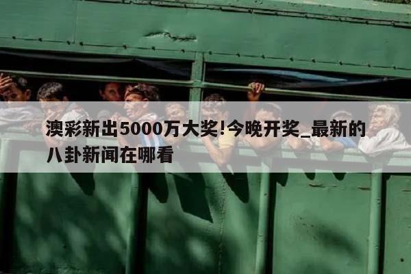 澳彩新出5000万大奖!今晚开奖_最新的八卦新闻在哪看