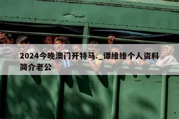 2024今晚澳门开特马._谭维维个人资料简介老公