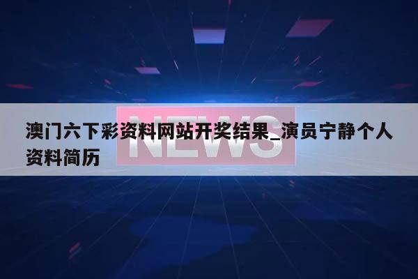 澳门六下彩资料网站开奖结果_演员宁静个人资料简历