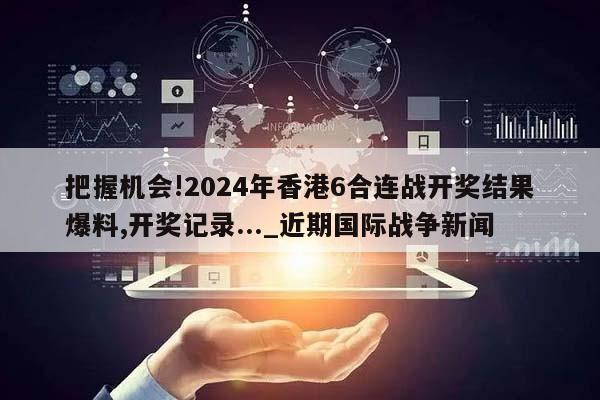 把握机会!2024年香港6合连战开奖结果爆料,开奖记录..._近期国际战争新闻  第1张