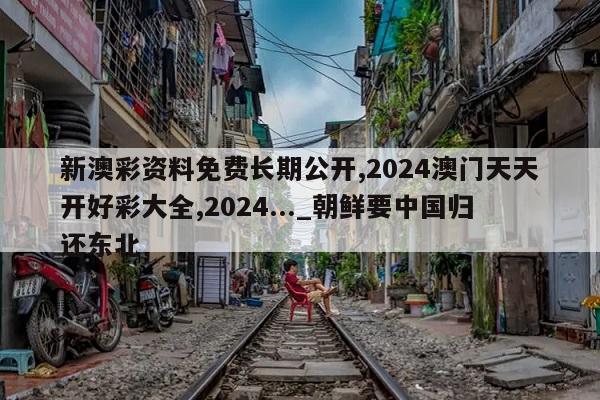 新澳彩资料免费长期公开,2024澳门天天开好彩大全,2024..._朝鲜要中国归还东北