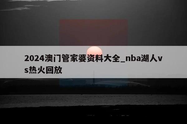 2024澳门管家婆资料大全_nba湖人vs热火回放