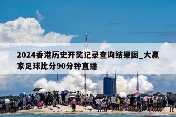 2024香港历史开奖记录查询结果图_大赢家足球比分90分钟直播