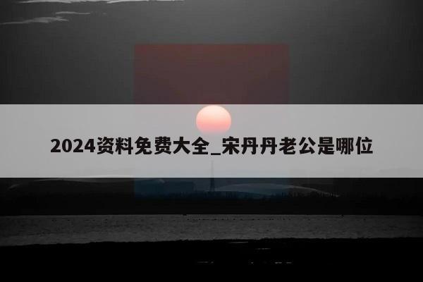 2024资料免费大全_宋丹丹老公是哪位