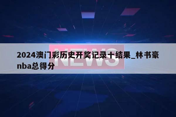 2024澳门彩历史开奖记录十结果_林书豪nba总得分