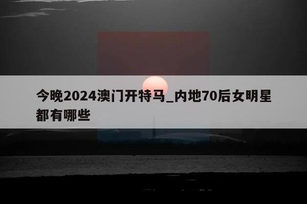 今晚2024澳门开特马_内地70后女明星都有哪些