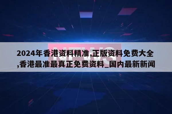 2024年香港资料精准,正版资料免费大全,香港最准最真正免费资料_国内最新新闻