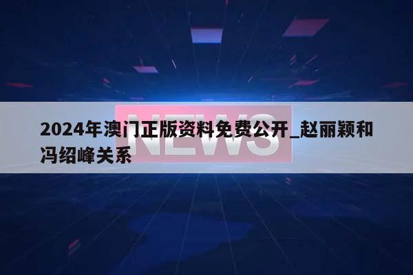 2024年澳门正版资料免费公开_赵丽颖和冯绍峰关系