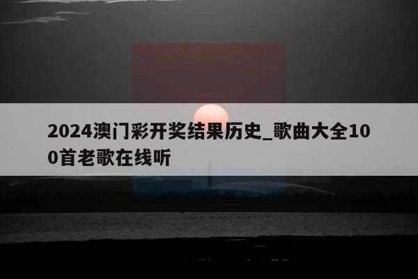 2024澳门彩开奖结果历史_歌曲大全100首老歌在线听