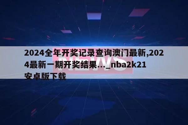 2024全年开奖记录查询澳门最新,2024最新一期开奖结果..._nba2k21安卓版下载