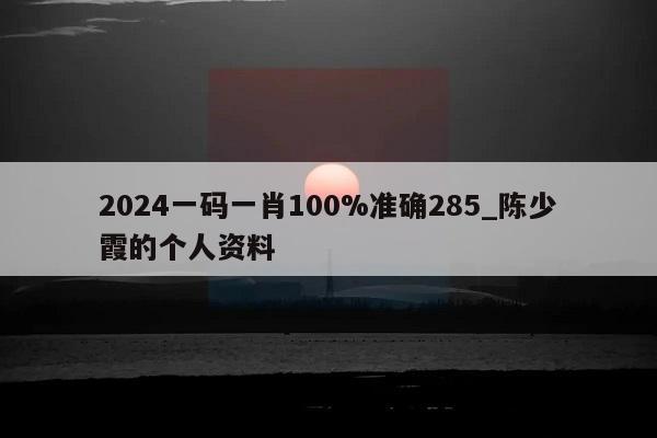 2024一码一肖100%准确285_陈少霞的个人资料