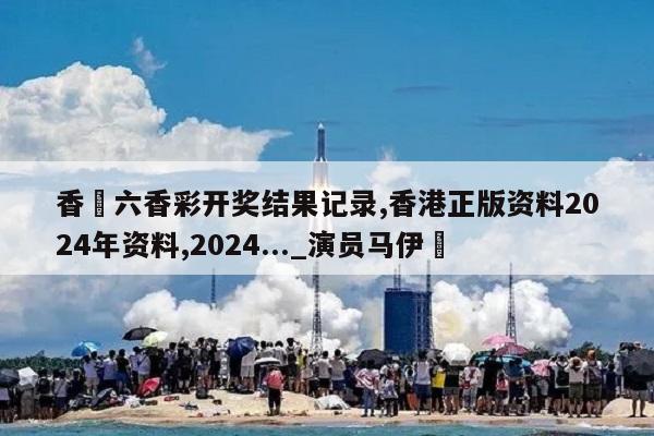 香淃六香彩开奖结果记录,香港正版资料2024年资料,2024..._演员马伊琍