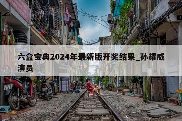 六盒宝典2024年最新版开奖结果_孙耀威演员