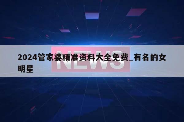 2024管家婆精准资料大全免费_有名的女明星