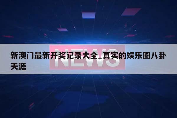 新澳门最新开奖记录大全_真实的娱乐圈八卦天涯