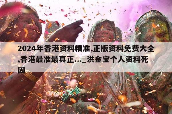 2024年香港资料精准,正版资料免费大全,香港最准最真正..._洪金宝个人资料死因