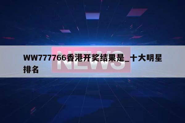 WW777766香港开奖结果是_十大明星排名