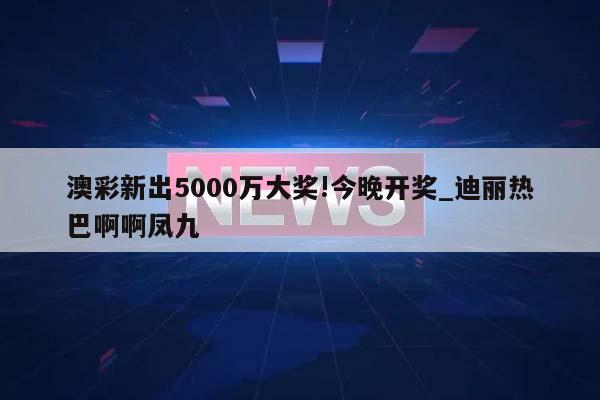 澳彩新出5000万大奖!今晚开奖_迪丽热巴啊啊凤九