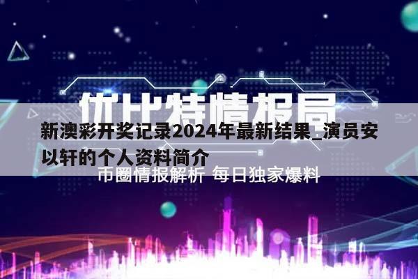 新澳彩开奖记录2024年最新结果_演员安以轩的个人资料简介