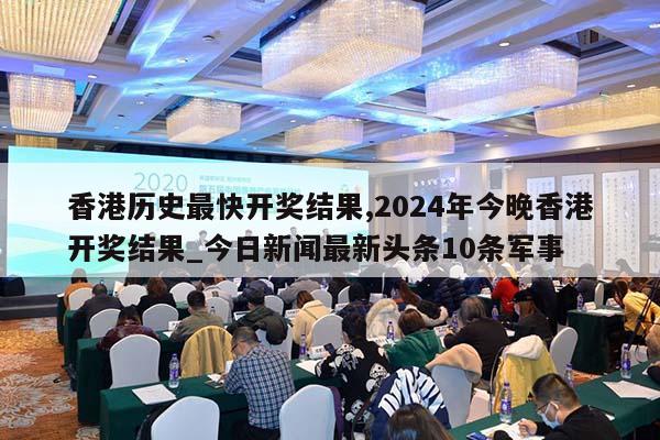 香港历史最快开奖结果,2024年今晚香港开奖结果_今日新闻最新头条10条军事