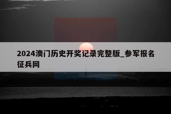 2024澳门历史开奖记录完整版_参军报名征兵网