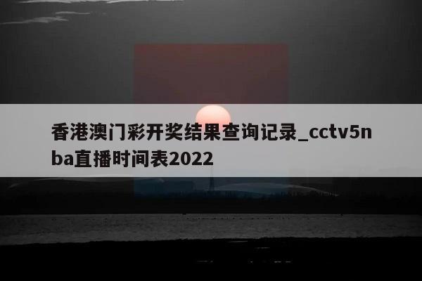 香港澳门彩开奖结果查询记录_cctv5nba直播时间表2022