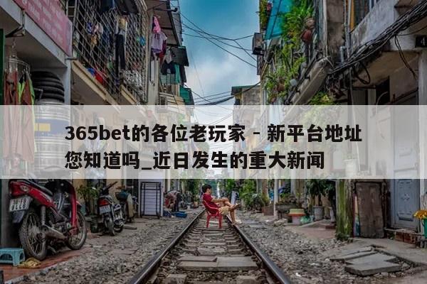 365bet的各位老玩家 - 新平台地址您知道吗_近日发生的重大新闻