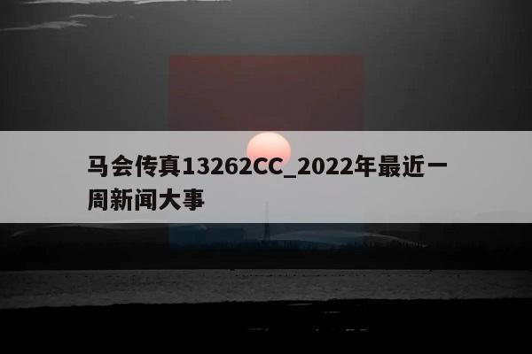 马会传真13262CC_2022年最近一周新闻大事