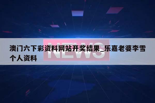 澳门六下彩资料网站开奖结果_乐嘉老婆李雪个人资料