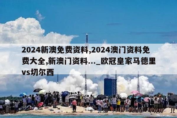 2024新澳免费资料,2024澳门资料免费大全,新澳门资料..._欧冠皇家马德里vs切尔西