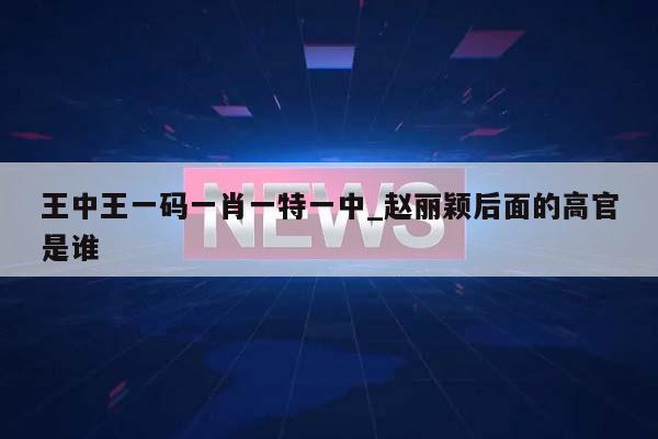 王中王一码一肖一特一中_赵丽颖后面的高官是谁