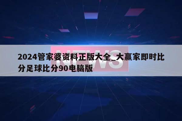 2024管家婆资料正版大全_大赢家即时比分足球比分90电脑版