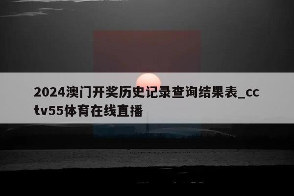 2024澳门开奖历史记录查询结果表_cctv55体育在线直播