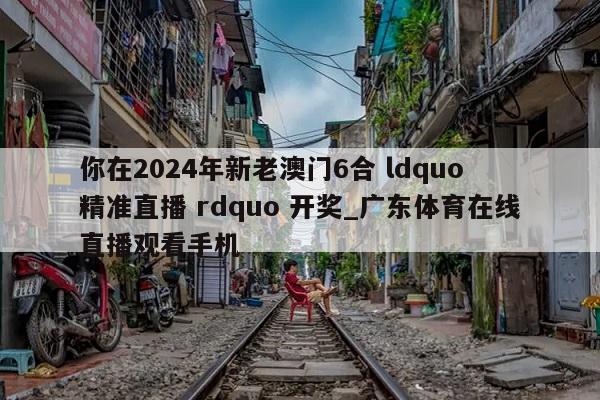 你在2024年新老澳门6合 ldquo 精准直播 rdquo 开奖_广东体育在线直播观看手机  第1张