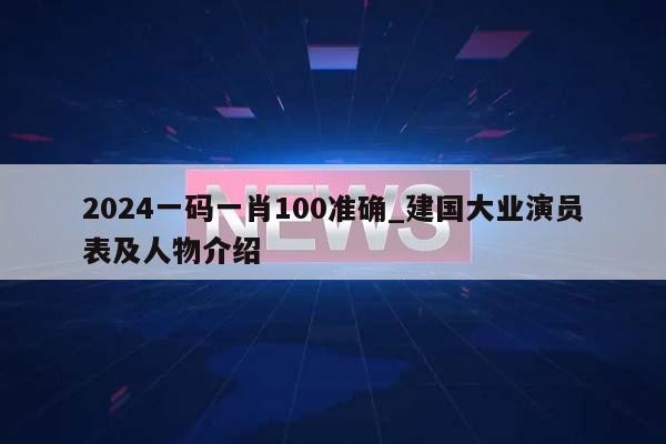 2024一码一肖100准确_建国大业演员表及人物介绍