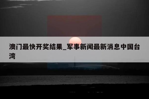 澳门最快开奖结果_军事新闻最新消息中国台湾