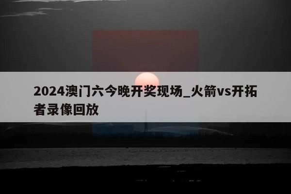 2024澳门六今晚开奖现场_火箭vs开拓者录像回放