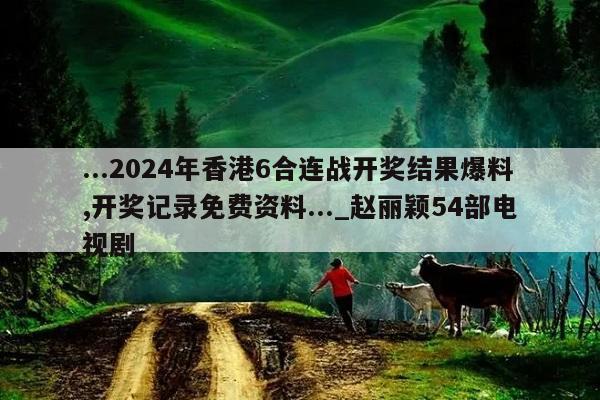 ...2024年香港6合连战开奖结果爆料,开奖记录免费资料..._赵丽颖54部电视剧