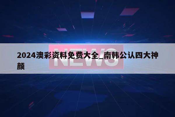 2024澳彩资料免费大全_南韩公认四大神颜