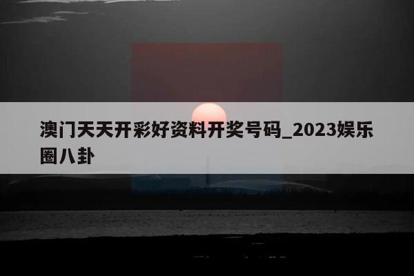 澳门天天开彩好资料开奖号码_2023娱乐圈八卦