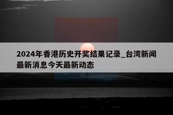 2024年香港历史开奖结果记录_台湾新闻最新消息今天最新动态  第1张