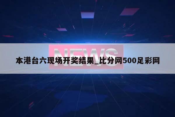 本港台六现场开奖结果_比分网500足彩网