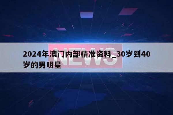 2024年澳门内部精准资料_30岁到40岁的男明星