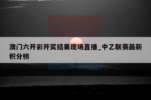 澳门六开彩开奖结果现场直播_中乙联赛最新积分榜