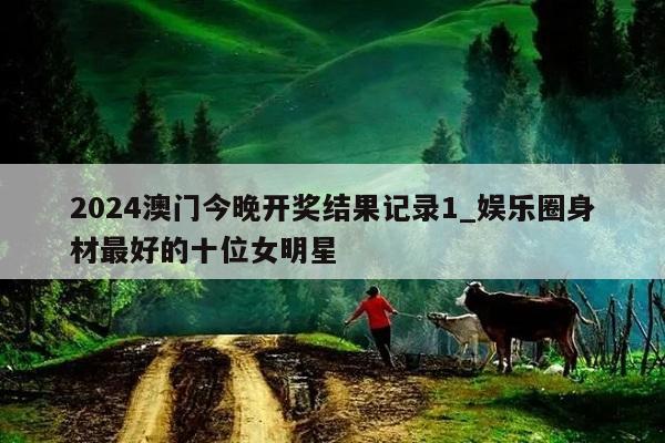 2024澳门今晚开奖结果记录1_娱乐圈身材最好的十位女明星