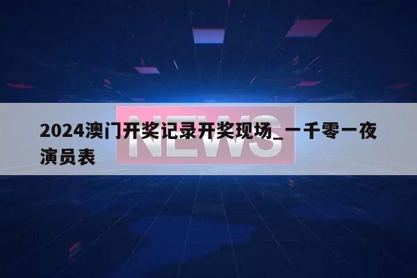 2024澳门开奖记录开奖现场_一千零一夜演员表