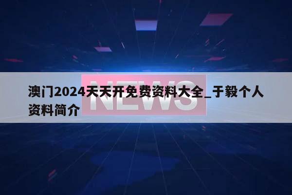 澳门2024天天开免费资料大全_于毅个人资料简介