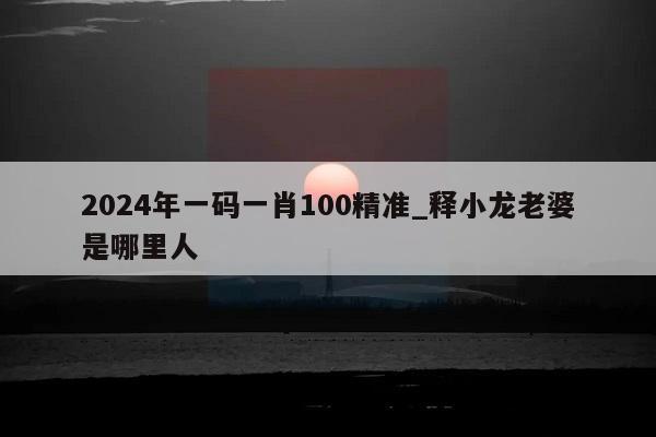 2024年一码一肖100精准_释小龙老婆是哪里人