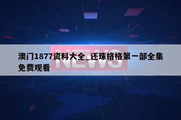 澳门1877资料大全_还珠格格第一部全集免费观看